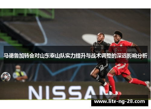 马德鲁加转会对山东泰山队实力提升与战术调整的深远影响分析 马德鲁加转会对山东泰山队实力提升与战术调整的深远影响分析
