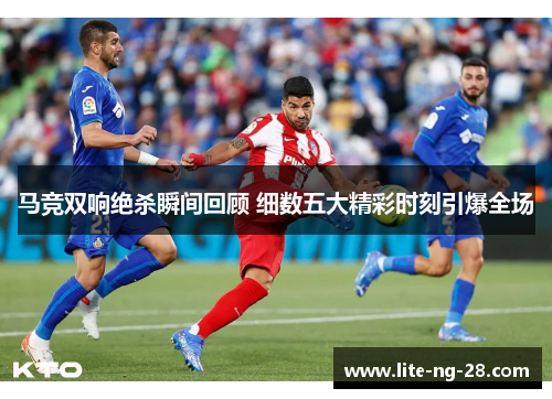 马竞双响绝杀瞬间回顾 细数五大精彩时刻引爆全场 马竞双响绝杀瞬间回顾 细数五大精彩时刻引爆全场