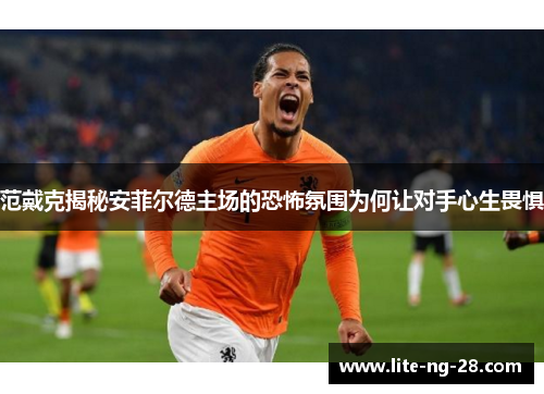 范戴克揭秘安菲尔德主场的恐怖氛围为何让对手心生畏惧