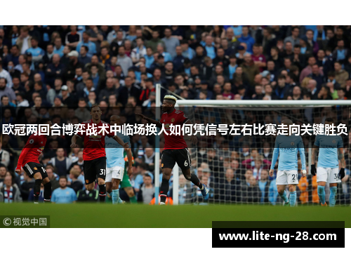 欧冠两回合博弈战术中临场换人如何凭信号左右比赛走向关键胜负 欧冠两回合博弈战术中临场换人如何凭信号左右比赛走向关键胜负
