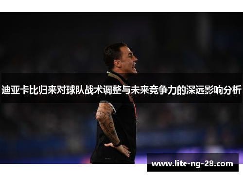 迪亚卡比归来对球队战术调整与未来竞争力的深远影响分析