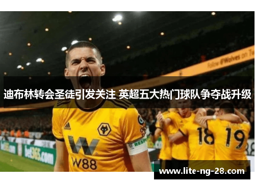 迪布林转会圣徒引发关注 英超五大热门球队争夺战升级