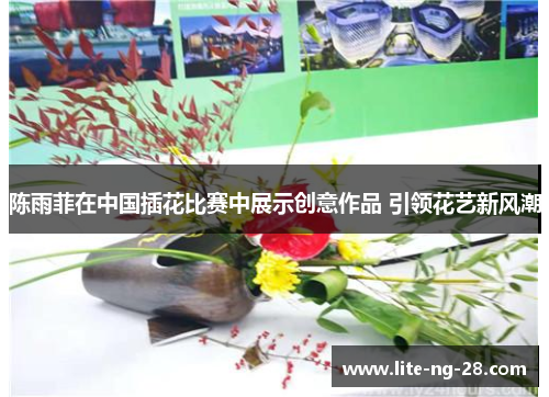 陈雨菲在中国插花比赛中展示创意作品 引领花艺新风潮